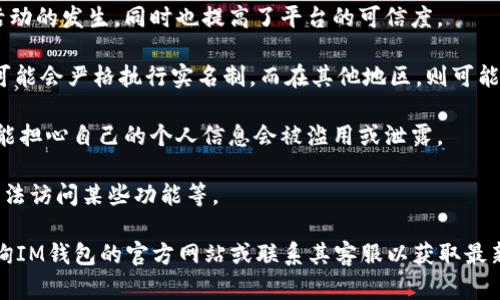 IM钱包是否实名制取决于钱包提供商和相关法律法规的要求。一般来说，许多加密货币钱包平台（包括IM钱包）会遵循各国的合规要求，可能会要求用户进行身份验证，以满足反洗钱 (AML) 和了解你的客户 (KYC) 的法规。

以下是一些关于IM钱包实名制的关键点：

1. **用户身份验证**：许多平台会要求用户提供身份证明文件，如身份证、护照或者驾照，以验证用户的身份。这通常是在用户首次注册或进行大额交易时进行。

2. **保护用户安全**：实名制的实施有助于保护用户资金安全，减少欺诈和洗钱等违法活动的发生，同时也提高了平台的可信度。

3. **不同国家的法律要求**：由于各国对加密货币的监管政策不同，IM钱包在某些地区可能会严格执行实名制，而在其他地区，则可能有不同的规定。

4. **隐私问题**：尽管实名制增强了安全性，但也引发了一些用户对隐私的担忧。用户可能担心自己的个人信息会被滥用或泄露。

5. **使用限制**：如果不进行实名注册，用户可能会受到限制，例如无法提取较大金额、无法访问某些功能等。

总之，IM钱包的实名制问题需要根据具体情况而定。如果你有这方面的疑问，建议直接查询IM钱包的官方网站或联系其客服以获取最新的信息。